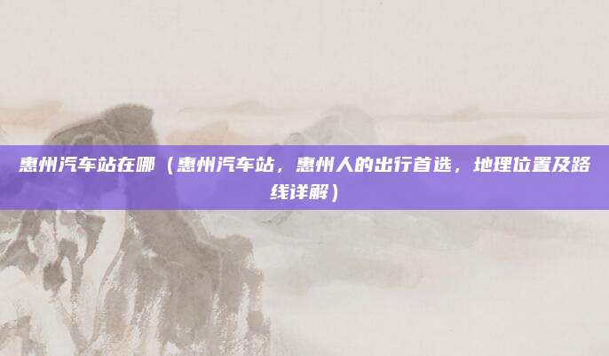 惠州汽车站在哪(惠州汽车站,惠州人的出行首选,地理位置及路线详解)