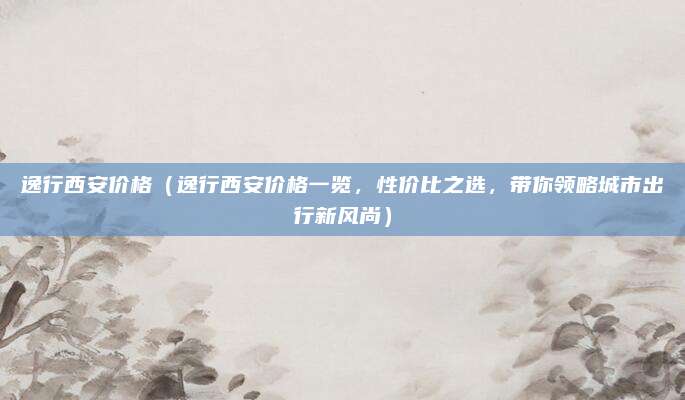 逸行西安价格(逸行西安价格一览,性价比之选,带你领略城市出行新风尚)