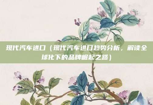 现代汽车进口(现代汽车进口趋势分析,解读全球化下的品牌崛起之路)