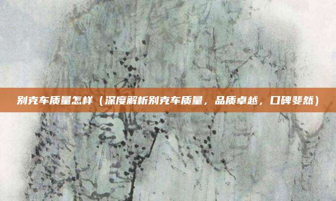 别克车质量怎样(深度解析别克车质量,品质卓越,口碑斐然)