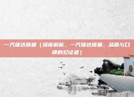 一汽捷达质量(深度解析,一汽捷达质量,品质与口碑的见证者)