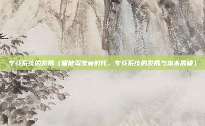 车载系统的发展(智能驾驶新时代,车载系统的发展与未来展望)