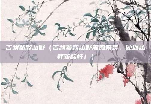 吉利新款越野（吉利新款越野震撼来袭，硬派越野新标杆！）