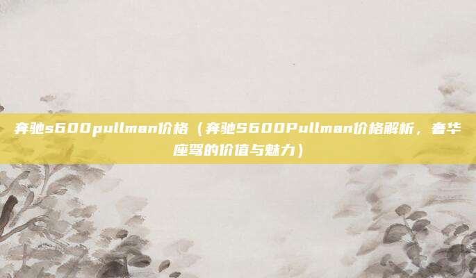 奔驰s600pullman价格(奔驰S600Pullman价格解析,奢华座驾的价值与魅力)