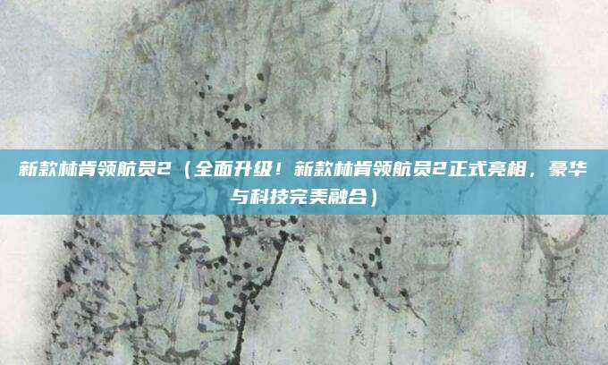 新款林肯领航员2(全面升级!新款林肯领航员2正式亮相,豪华与科技完美融合)
