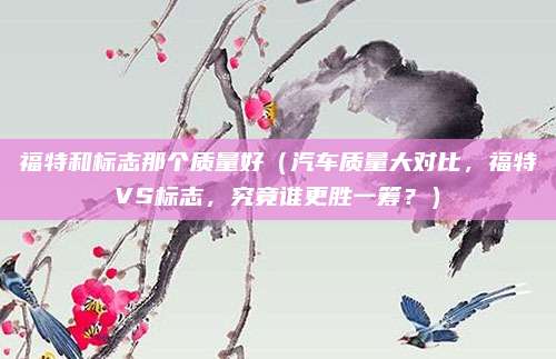 福特和标志那个质量好(汽车质量大对比,福特VS标志,究竟谁更胜一筹?)