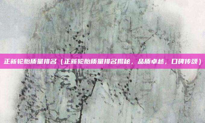 正新轮胎质量排名(正新轮胎质量排名揭秘,品质卓越,口碑传颂)