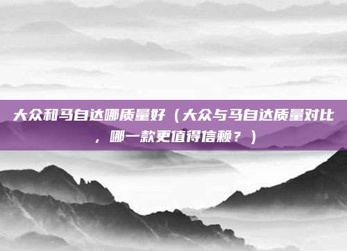 大众和马自达哪质量好(大众与马自达质量对比,哪一款更值得信赖?)