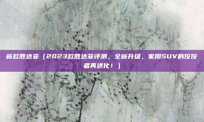 新款胜达菲(2023款胜达菲评测,全新升级,家用SUV的佼佼者再进化!)