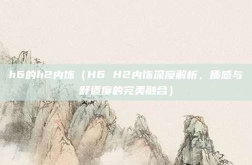 h6的h2内饰(H6 H2内饰深度解析,质感与舒适度的完美融合)