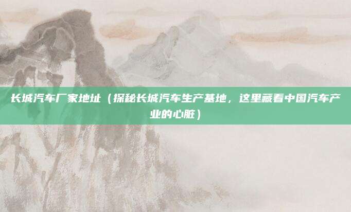长城汽车厂家地址(探秘长城汽车生产基地,这里藏着中国汽车产业的心脏)