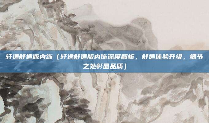轩逸舒适版内饰(轩逸舒适版内饰深度解析,舒适体验升级,细节之处彰显品质)