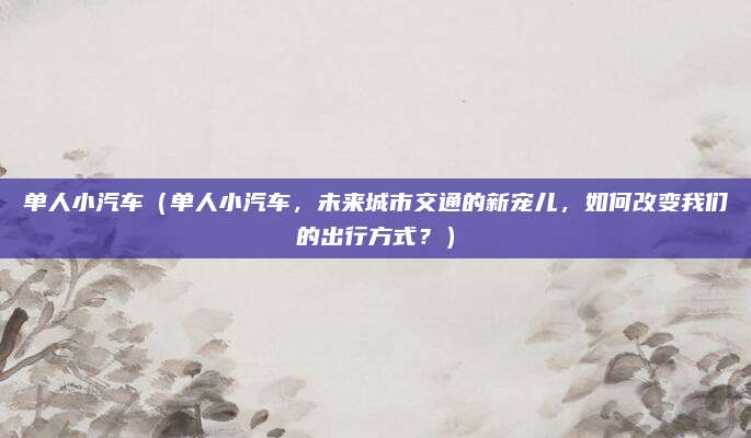 单人小汽车（单人小汽车，未来城市交通的新宠儿，如何改变我们的出行方式？）
