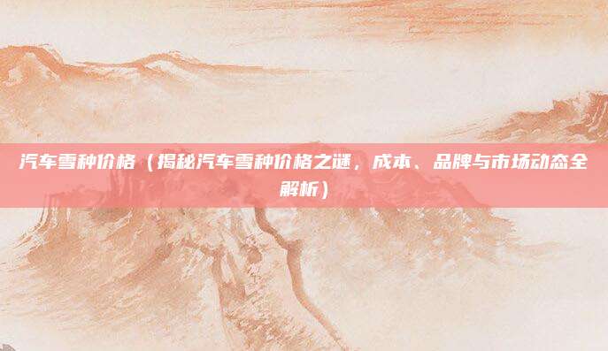 汽车雪种价格(揭秘汽车雪种价格之谜,成本、品牌与市场动态全解析)