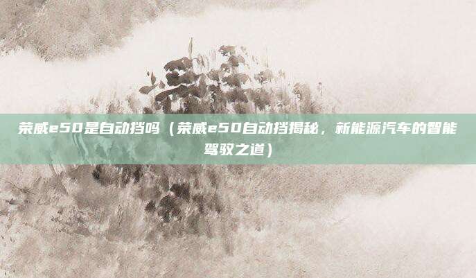 荣威e50是自动挡吗(荣威e50自动挡揭秘,新能源汽车的智能驾驭之道)