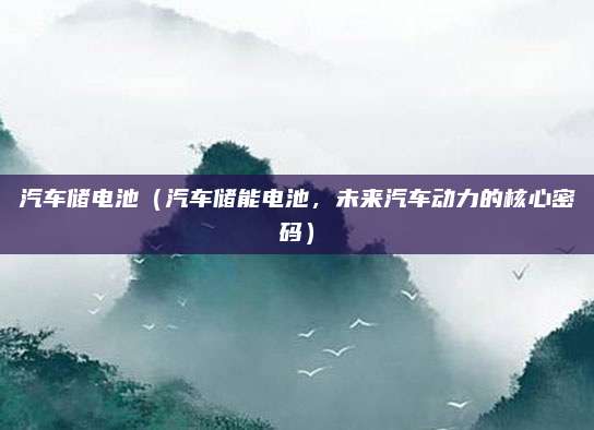 汽车储电池(汽车储能电池,未来汽车动力的核心密码)