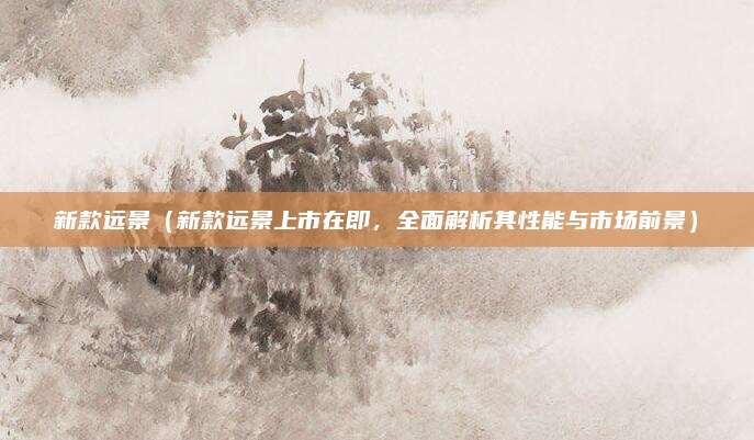 新款远景(新款远景上市在即,全面解析其性能与市场前景)