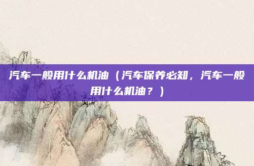 汽车一般用什么机油(汽车保养必知,汽车一般用什么机油?)