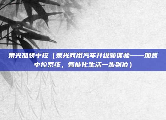 荣光加装中控(荣光商用汽车升级新体验——加装中控系统,智能化生活一步到位)