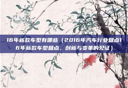 16年新款车型有哪些(2016年汽车行业盘点16年新款车型盘点,创新与变革的见证)