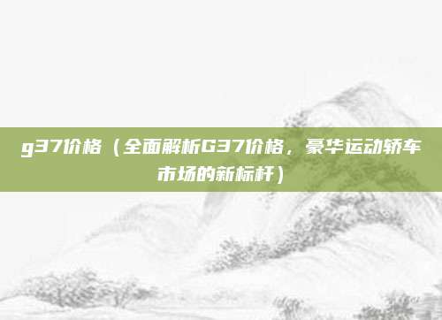 g37价格(全面解析G37价格,豪华运动轿车市场的新标杆)