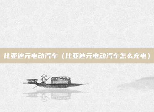 比亚迪元电动汽车(比亚迪元电动汽车怎么充电)