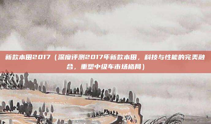 新款本田2017(深度评测2017年新款本田,科技与性能的完美融合,重塑中级车市场格局)