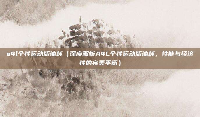 a4l个性运动版油耗(深度解析A4L个性运动版油耗,性能与经济性的完美平衡)
