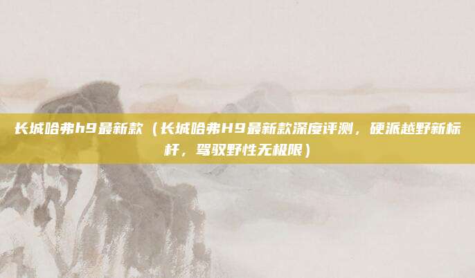 长城哈弗h9最新款（长城哈弗H9最新款深度评测，硬派越野新标杆，驾驭野性无极限）