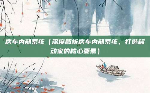 房车内部系统(深度解析房车内部系统,打造移动家的核心要素)