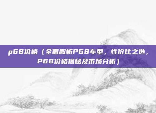 p68价格(全面解析P68车型,性价比之选,P68价格揭秘及市场分析)