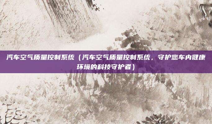 汽车空气质量控制系统（汽车空气质量控制系统，守护您车内健康环境的科技守护者）