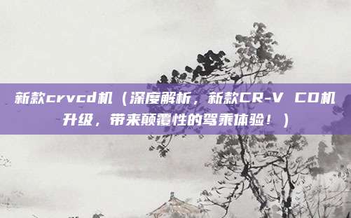新款crvcd机(深度解析,新款CR-V CD机升级,带来颠覆性的驾乘体验!)