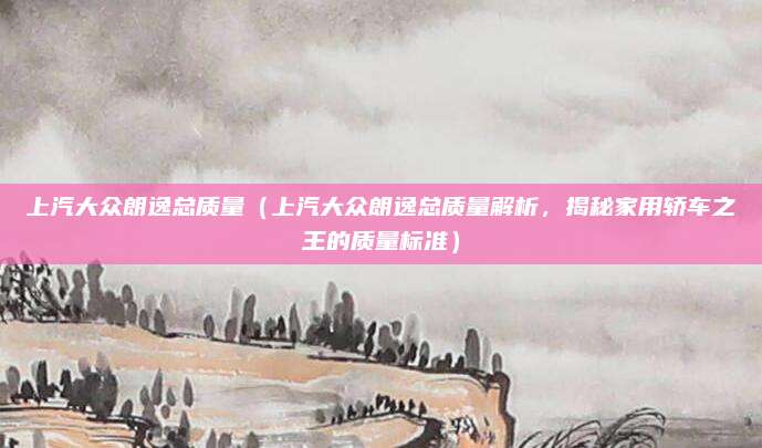 上汽大众朗逸总质量(上汽大众朗逸总质量解析,揭秘家用轿车之王的质量标准)