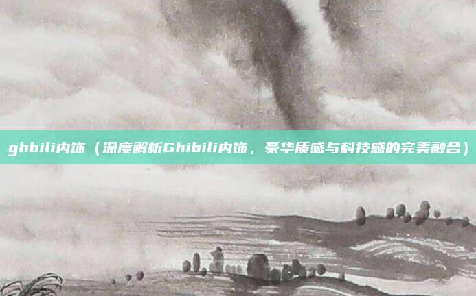 ghbili内饰(深度解析Ghibili内饰,豪华质感与科技感的完美融合)