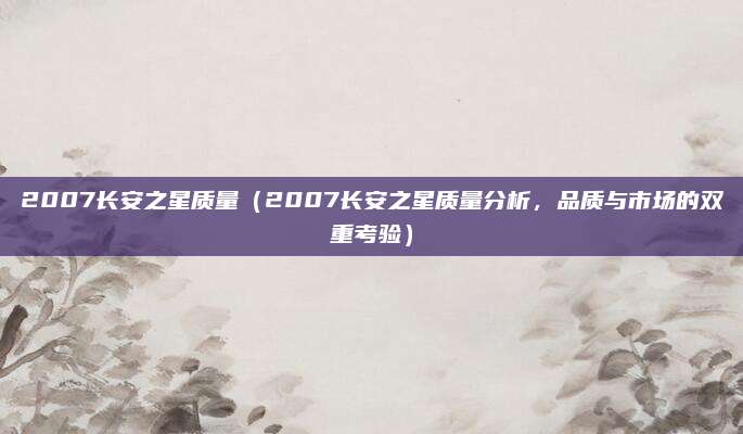 2007长安之星质量（2007长安之星质量分析，品质与市场的双重考验）