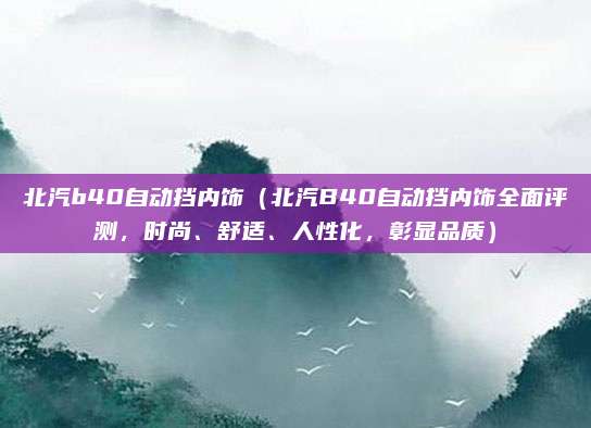 北汽b40自动挡内饰(北汽B40自动挡内饰全面评测,时尚、舒适、人性化,彰显品质)