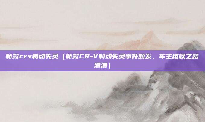 新款crv制动失灵(新款CR-V制动失灵事件频发,车主维权之路漫漫)