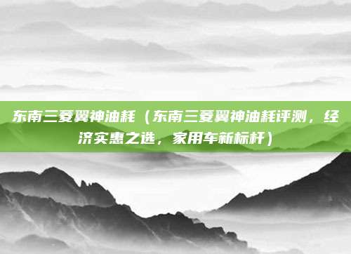东南三菱翼神油耗（东南三菱翼神油耗评测，经济实惠之选，家用车新标杆）
