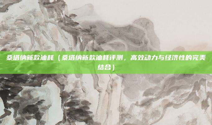 桑塔纳新款油耗(桑塔纳新款油耗评测,高效动力与经济性的完美结合)