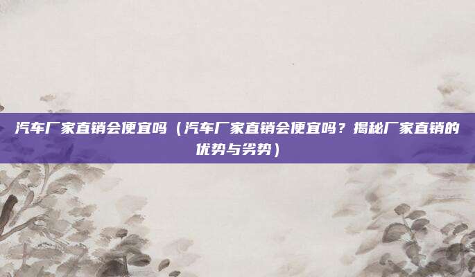 汽车厂家直销会便宜吗(汽车厂家直销会便宜吗?揭秘厂家直销的优势与劣势)
