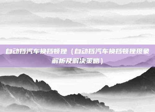 自动挡汽车换挡顿挫(自动挡汽车换挡顿挫现象解析及解决策略)