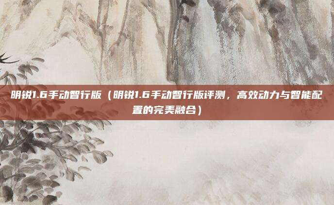 明锐1.6手动智行版(明锐1.6手动智行版评测,高效动力与智能配置的完美融合)