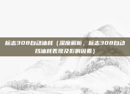 标志308自动油耗(深度解析,标志308自动挡油耗表现及影响因素)