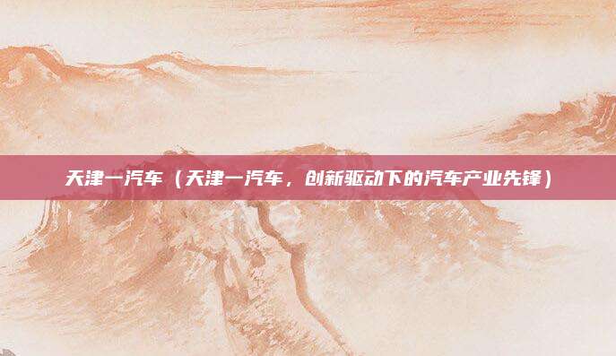 天津一汽车(天津一汽车,创新驱动下的汽车产业先锋)