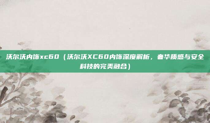 沃尔沃内饰xc60(沃尔沃XC60内饰深度解析,奢华质感与安全科技的完美融合)