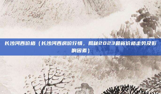 长沙河西价格(长沙河西房价行情,揭秘2023最新价格走势及影响因素)