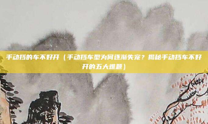 手动挡的车不好开(手动挡车型为何逐渐失宠?揭秘手动挡车不好开的五大难题)