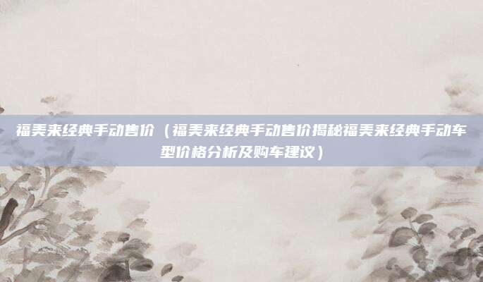福美来经典手动售价(福美来经典手动售价揭秘福美来经典手动车型价格分析及购车建议)