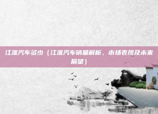 江淮汽车多少(江淮汽车销量解析,市场表现及未来展望)